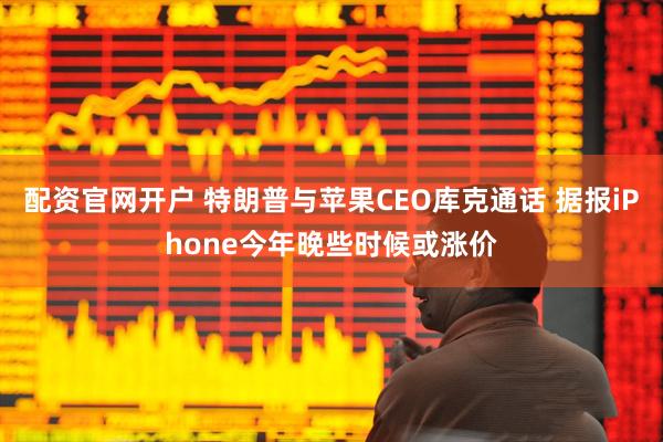 配资官网开户 特朗普与苹果CEO库克通话 据报iPhone今年晚些时候或涨价