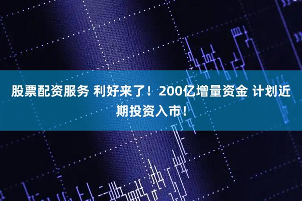 股票配资服务 利好来了！200亿增量资金 计划近期投资入市！