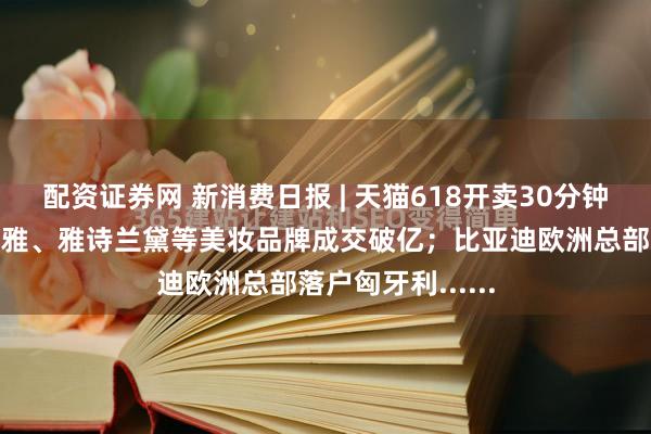 配资证券网 新消费日报 | 天猫618开卖30分钟：珀莱雅、欧莱雅、雅诗兰黛等美妆品牌成交破亿；比亚迪欧洲总部落户匈牙利......