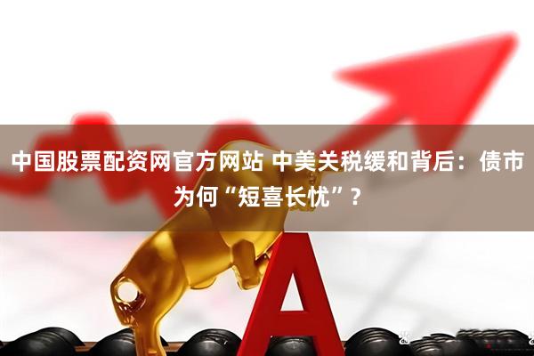 中国股票配资网官方网站 中美关税缓和背后：债市为何“短喜长忧”？