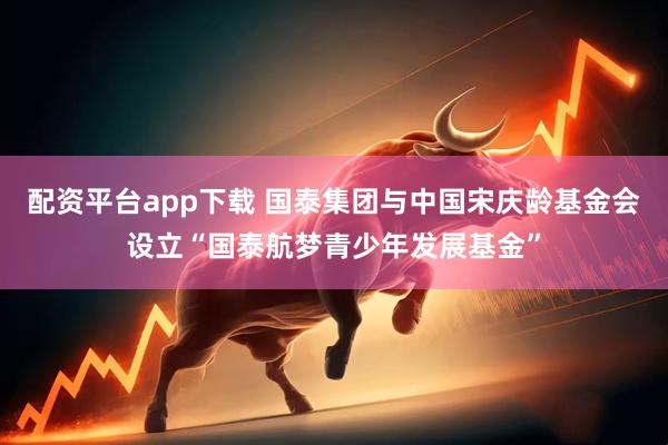 配资平台app下载 国泰集团与中国宋庆龄基金会设立“国泰航梦青少年发展基金”
