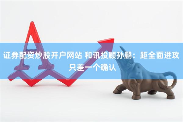 证券配资炒股开户网站 和讯投顾孙鹏：距全面进攻 只差一个确认