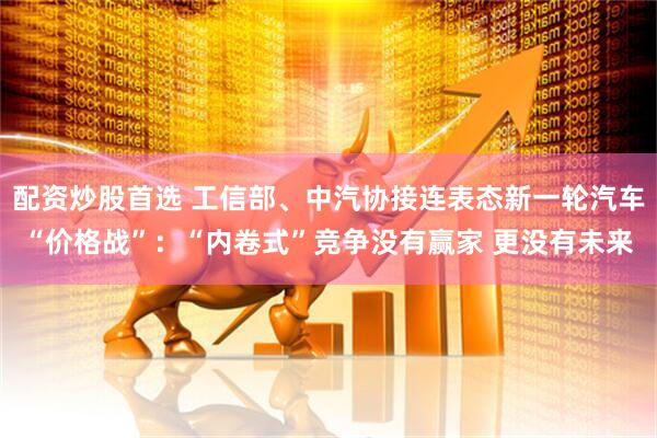 配资炒股首选 工信部、中汽协接连表态新一轮汽车“价格战”：“内卷式”竞争没有赢家 更没有未来
