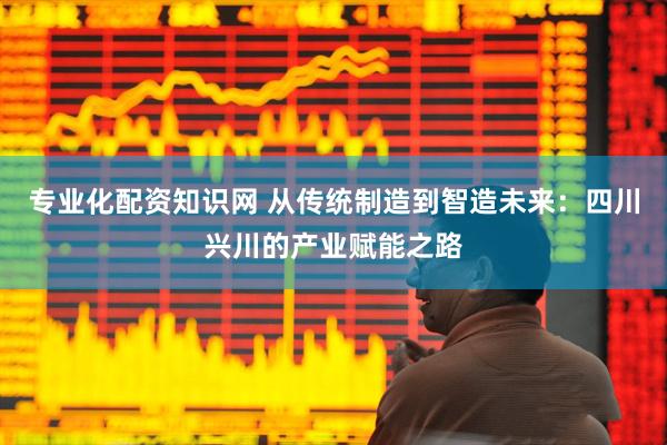 专业化配资知识网 从传统制造到智造未来：四川兴川的产业赋能之路