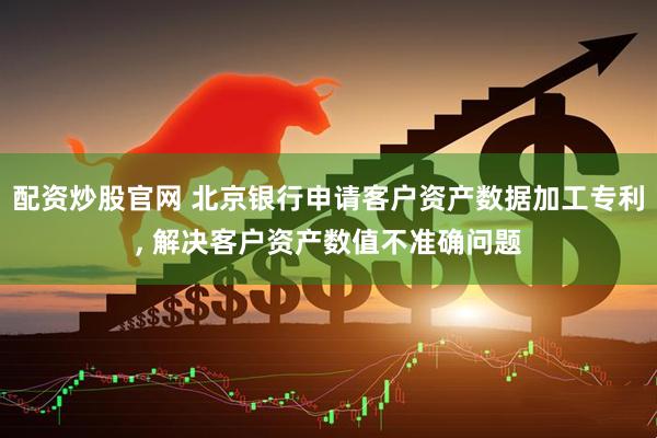 配资炒股官网 北京银行申请客户资产数据加工专利, 解决客户资产数值不准确问题