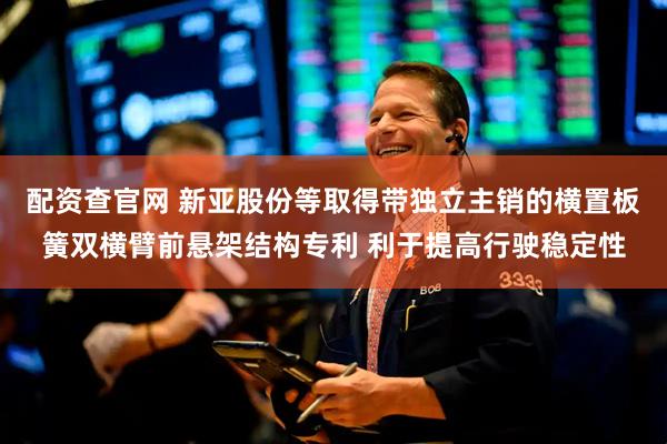配资查官网 新亚股份等取得带独立主销的横置板簧双横臂前悬架结构专利 利于提高行驶稳定性