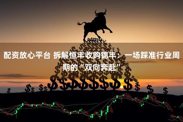 配资放心平台 拆解恒丰收购锦丰：一场踩准行业周期的“双向奔赴”