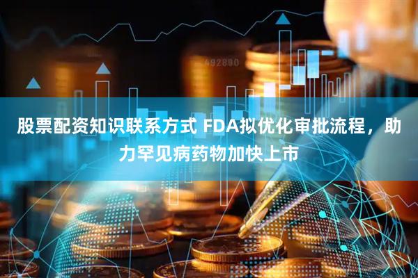 股票配资知识联系方式 FDA拟优化审批流程，助力罕见病药物加快上市