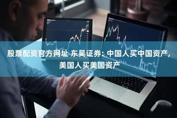 股票配资官方网址 东吴证券: 中国人买中国资产, 美国人买美国资产