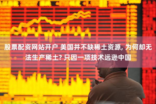 股票配资网站开户 美国并不缺稀土资源, 为何却无法生产稀土? 只因一项技术远逊中国