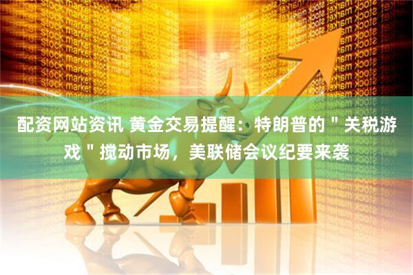 配资网站资讯 黄金交易提醒：特朗普的＂关税游戏＂搅动市场，美联储会议纪要来袭