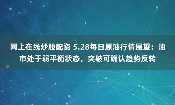 网上在线炒股配资 5.28每日原油行情展望：油市处于弱平衡状态，突破可确认趋势反转