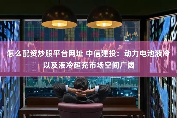 怎么配资炒股平台网址 中信建投：动力电池液冷以及液冷超充市场空间广阔