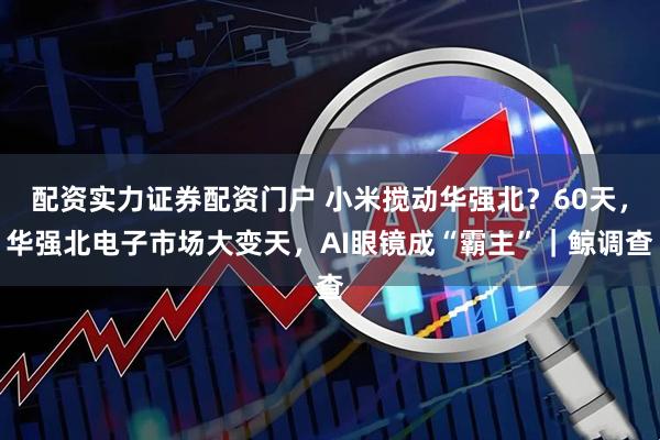 配资实力证券配资门户 小米搅动华强北？60天，华强北电子市场大变天，AI眼镜成“霸主”｜鲸调查