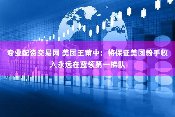 专业配资交易网 美团王莆中：将保证美团骑手收入永远在蓝领第一梯队