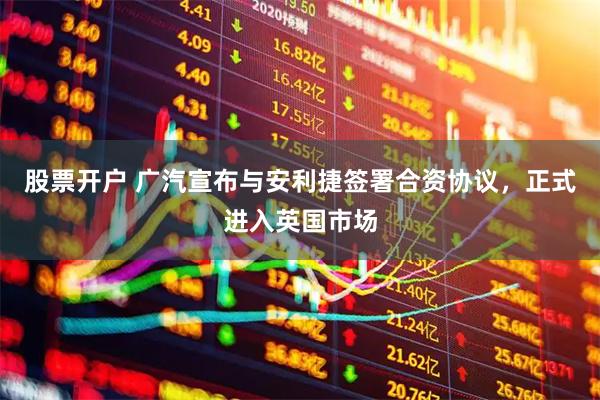 股票开户 广汽宣布与安利捷签署合资协议，正式进入英国市场