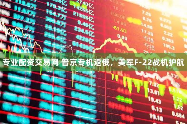 专业配资交易网 普京专机返俄，美军F-22战机护航