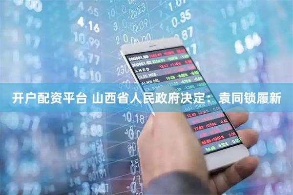 开户配资平台 山西省人民政府决定：袁同锁履新