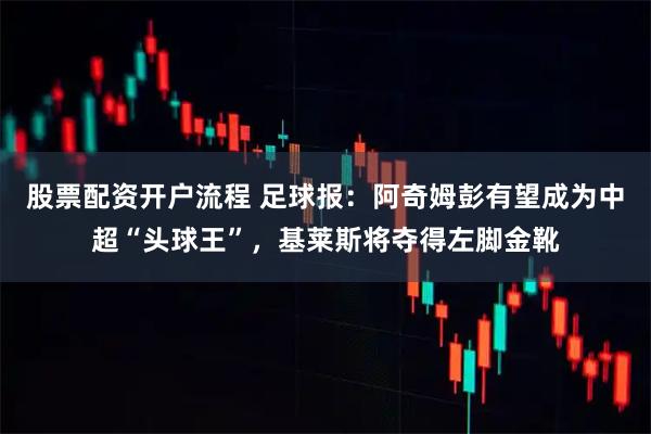 股票配资开户流程 足球报：阿奇姆彭有望成为中超“头球王”，基莱斯将夺得左脚金靴